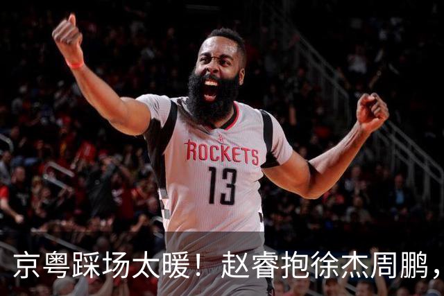 京粤踩场太暖！赵睿抱徐杰周鹏，胡明轩周琦笑开花，小崔小曾畅谈