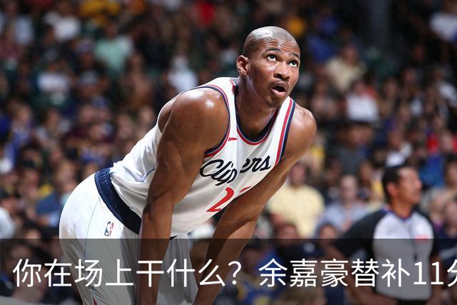 你在场上干什么？余嘉豪替补11分钟仅有1帽 一次出手都没有