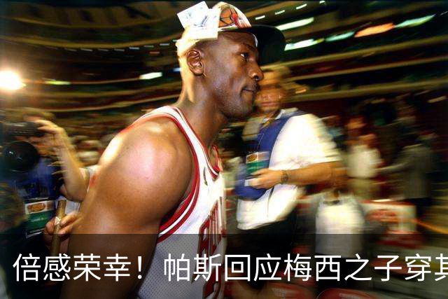 倍感荣幸！帕斯回应梅西之子穿其球衣：这是我的荣幸