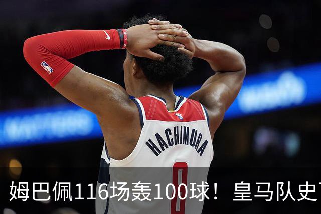 姆巴佩116场轰100球！皇马队史百球榜排第5