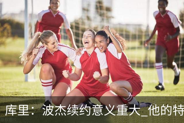 库里：波杰续约意义重大 他的特质会让他成为我们取胜的关键一环