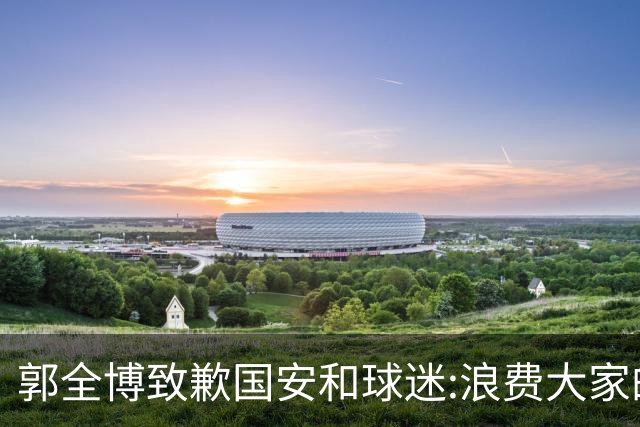 郭全博致歉国安和球迷:浪费大家的努力 没起好作用