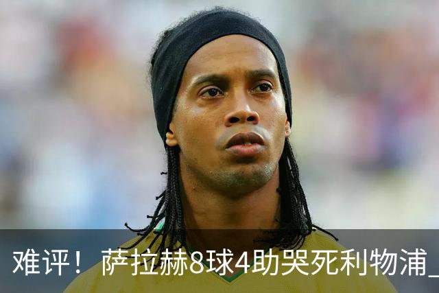 难评！萨拉赫8球4助哭死利物浦 3.95亿三王牌7球3助
