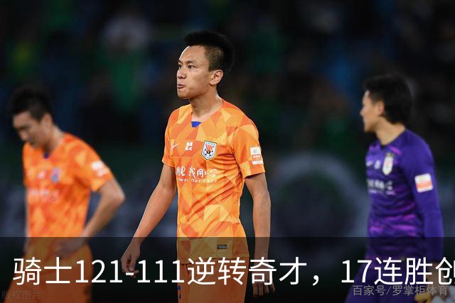 骑士121-111逆转奇才，17连胜创队史纪录！一战看清5个现实：迪班萨水不了
