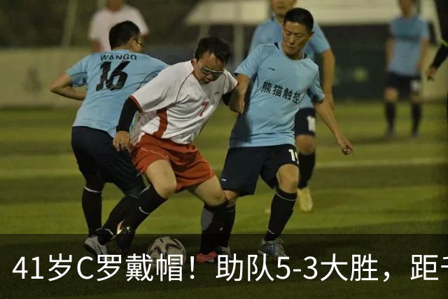 41岁C罗戴帽！助队5-3大胜，距千球里程碑仅差15球