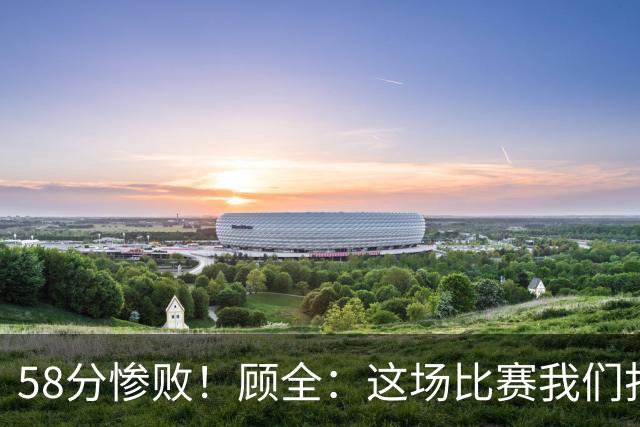 58分惨败！顾全：这场比赛我们打得很丑陋 我来承担主要责任